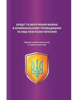 Арешт та вилучення майна в кримінальному провадженні та інші пов'язані питання. Збірник нормативних актів та судової практики. Науково-практичне видання.2020р.