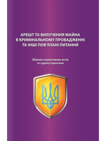 Арешт та вилучення майна в кримінальному провадженні та інші пов'язані питання. Збірник нормативних актів та судової практики. Науково-практичне видання.2020р.